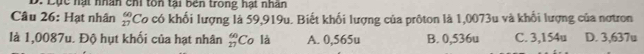 Lục hạt nhân chi tôn tại bên trong hạt nhân
Câu 26: Hạt nhân beginarrayr 60 27endarray *Co có khối lượng là 59,919u. Biết khối lượng của prôton là 1,0073u và khổi lượng của nơtron
là 1,0087u. Độ hụt khối của hạt nhân  60/27  Co là A. 0,565u B. 0,536u C. 3,154u D. 3,637u