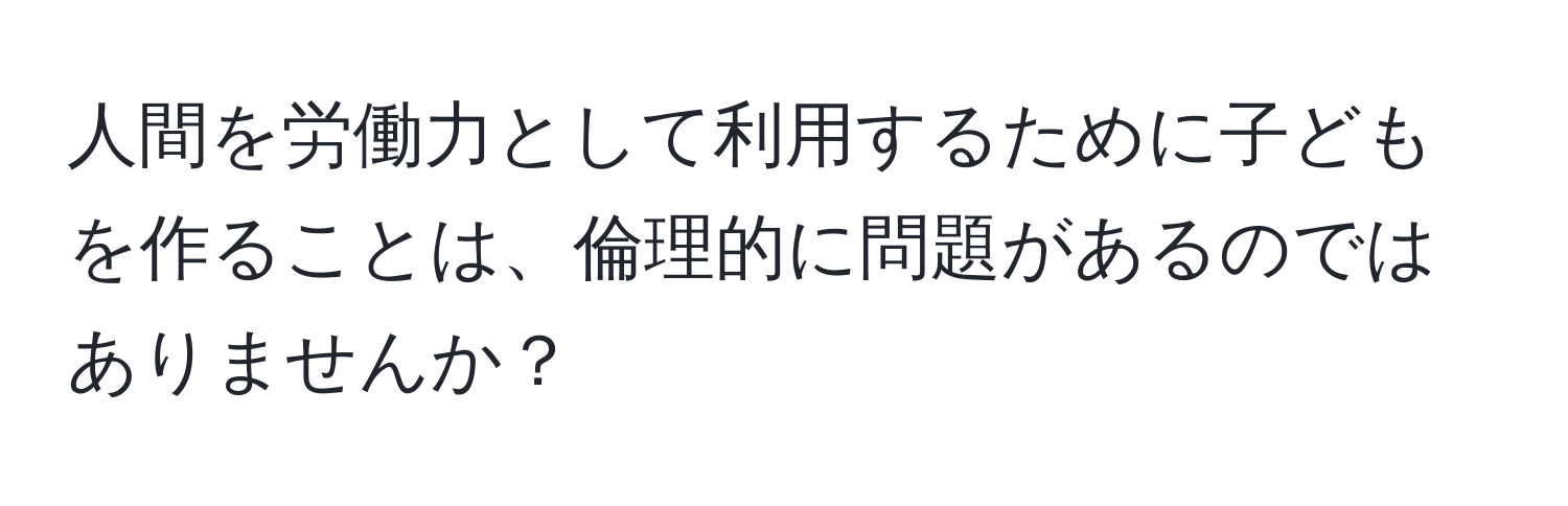 人間を労働力として利用するために子どもを作ることは、倫理的に問題があるのではありませんか？