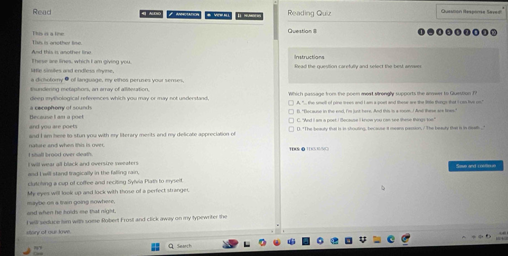 Read AUDiO ANNOTATION ● VIEW ALL I NUMBER Reading Quiz Question Response Saved!
This is a line.
Question 8
This is another line.
And this is another line. Instructions
These are lines, which I am giving you,
little similes and endless rhyme. Read the question carefully and select the best answer
a dichotomy θ of language, my ethos peruses your senses,
thundering metaphors, an array of alliteration,
deep mythological references which you may or may not understand, Which passage from the poem most strongly supports the answer to Question 7?
a cacophony of sounds A, ".. the smell of pine trees and I am a poet and these are the little things that I can live on."
Because I am a poet B. "Because in the end, I'm just here. And this is a room. / And these are lines.”
C. "And I am a poet / Because I know you can see these things too."
and you are poets D. "The beauty that is in shouting, because it means passion, / The beauty that is in death ..."
and I am here to stun you with my literary merits and my delicate appreciation of
nature and when this is over, TEKS: ● TEKS.10.5(C)
I shall brood over death.
I will wear all black and oversize sweaters Save and continue
and I will stand tragically in the falling rain,
clutching a cup of coffee and reciting Sylvia Plath to myself.
My eyes will look up and lock with those of a perfect stranger,
maybe on a train going nowhere,
and when he holds me that night.
I will seduce him with some Robert Frost and click away on my typewriter the
story of our love.

Search