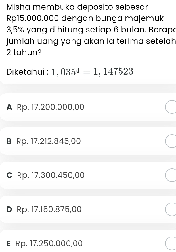 Misha membuka deposito sebesar
Rp15.000.000 dengan bunga majemuk
3,5% yang dihitung setiap 6 bulan. Berapa
jumlah uang yang akan ia terima setelah
2 tahun?
Diketahui : 1,035^4=1,147523
A Rp. 17.200.000,00
B Rp. 17.212.845,00
C Rp. 17.300.450,00
D Rp. 17.150.875,00
E Rp. 17.250.000,00