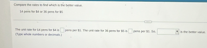 Compare the rates to find which is the better value.
14 pens for $4 or 36 pens for $5
The unit rate for 14 pens for $4 is □ pens per $1. The unit rate for 36 pens for $5 is □ pens per $1. So. □ is the better value. 
(Type whole numbers or decimals.)