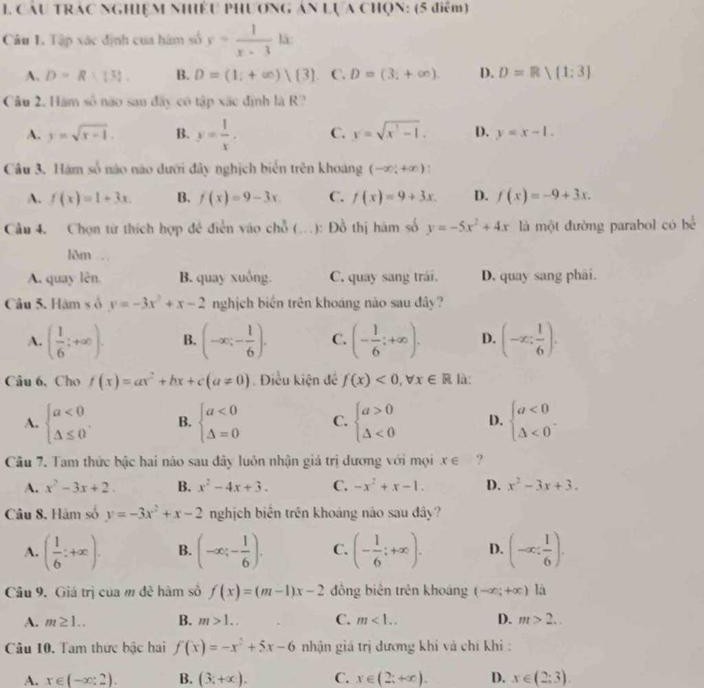 Cầu trác nghiệm nhiều phương án Lựa chọn: (5 điểm)
Câu 1. Tập xác định cua hám số y= 1/x-3  là:
A. D=R>131. B. D=(1;+∈fty )|(3) C. D=(3;+∈fty ). D. D=Rvee (1:3]
Câu 2. Hám số não sau đây có tập xác định là R?
A. y=sqrt(x-1). B. y= 1/x . C. y=sqrt(x^3-1). D. y=x-1.
Câu 3. Hàm số nào nào dưới đây nghịch biến trên khoang (-∈fty ;+∈fty ).
A. f(x)=1+3x. B. f(x)=9-3x. C. f(x)=9+3x. D. f(x)=-9+3x.
Câu 4. Chọn từ thích hợp đề điễn vào chỗ (..): Đồ thị hàm số y=-5x^2+4x là một đường parabol có bể
lõm .
A. quay lên. B. quay xuồng. C. quay sang trái. D, quay sang phâi.
Câu 5. Hàm s ố y=-3x^2+x-2 nghịch biến trên khoáng nào sau đây?
A. ( 1/6 ;+∈fty ). (-∈fty ;- 1/6 ). C. (- 1/6 ;+∈fty ). D. (-x: 1/6 ).
B.
Câu 6,Cho f(x)=ax^2+bx+c(a!= 0) Điều kiện đề f(x)<0,forall x∈ R là:
A. beginarrayl a<0 △ ≤ 0endarray. . beginarrayl a<0 △ =0endarray. beginarrayl a>0 △ <0endarray. beginarrayl a<0 △ <0endarray. .
B.
C.
D.
Câu 7. Tam thức bậc hai nào sau đây luôn nhận giá trị dương với mọi x∈ ?
A. x^2-3x+2. B. x^2-4x+3. C. -x^2+x-1. D. x^2-3x+3.
Câu 8, Hàm số y=-3x^2+x-2 nghịch biển trên khoáng nào sau đây?
A. ( 1/6 :+∈fty ). (-∈fty ;- 1/6 ). C. (- 1/6 ;+∈fty ). D. (-∈fty : 1/6 ).
B.
Câu 9. Giá trị của m đê hàm số f(x)=(m-1)x-2 ồng biên trên khoáng (-∈fty ;+∈fty ) a
A. m≥ 1.. B. m>1.. C. m<1.. D. m>2...
Câu 10. Tam thức bậc hai f(x)=-x^2+5x-6 nhận giá trị dương khi và chí khi :
A. x∈ (-∈fty :2). B. (3;+∈fty ). C. x∈ (2;+∈fty ). D. x∈ (2;3).