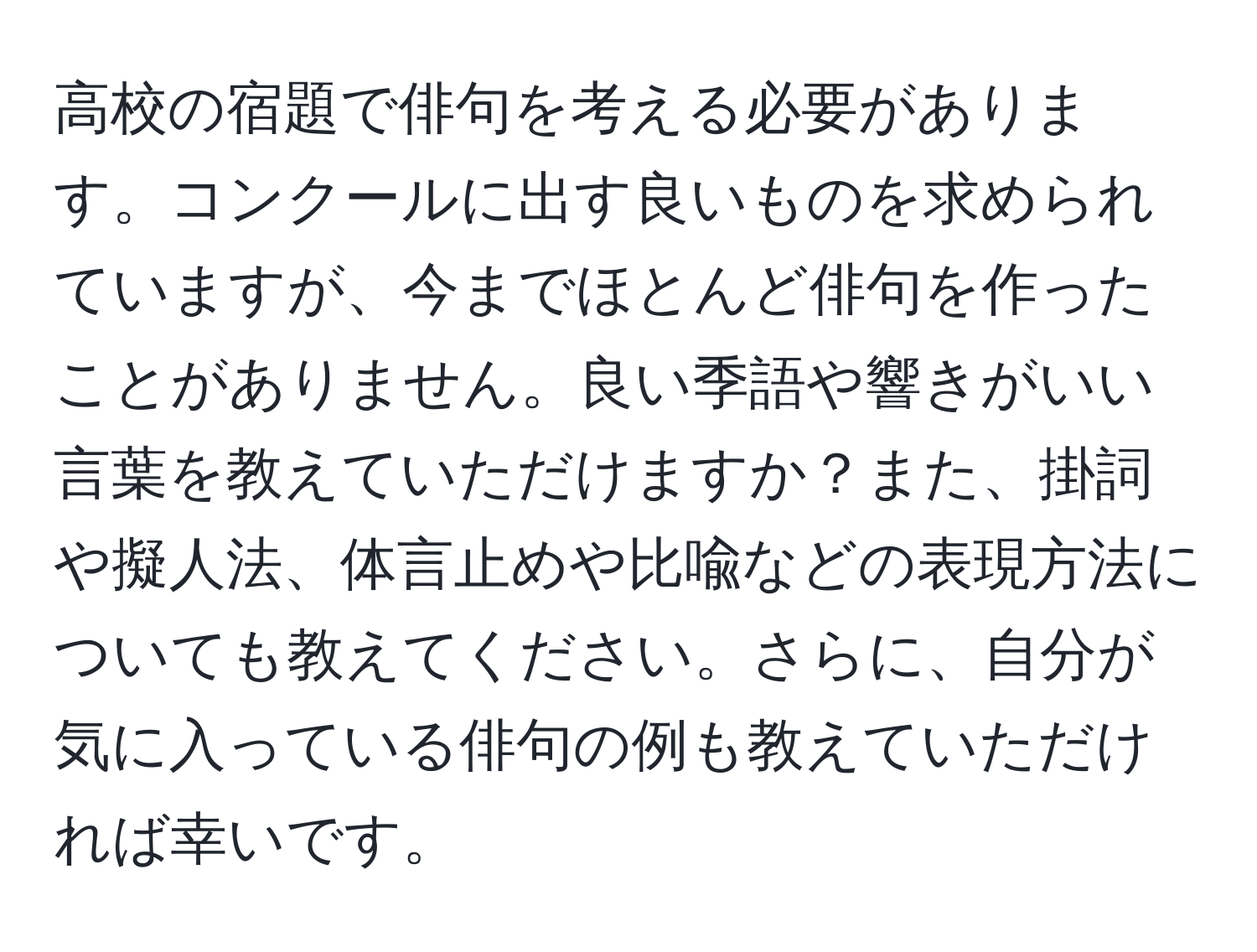 高校の宿題で俳句を考える必要があります。コンクールに出す良いものを求められていますが、今までほとんど俳句を作ったことがありません。良い季語や響きがいい言葉を教えていただけますか？また、掛詞や擬人法、体言止めや比喩などの表現方法についても教えてください。さらに、自分が気に入っている俳句の例も教えていただければ幸いです。