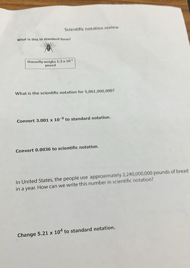 Scientific notation review 
What is this in standard form? 
Housefly weighs 1.3* 10^(-4)
pound
What is the scientific notation for 5,061,000,000? 
Convert 3.001* 10^(-9) to standard notation. 
Convert 0.0036 to scientific notation. 
In United States, the people use approximately 2,240,000,000 pounds of bread 
in a year. How can we write this number in scientific notation? 
Change 5.21* 10^4 to standard notation.