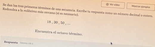 Ver video Mostrar ejemplos 
Se dan los tres primeros términos de una secuencia. Escribe tu respuesta como un número decimal o entero. 
Redondea a la milésima más cercana (si es necesario).
18 , 30 , 50 , ... 
Encuentra el octavo término. 
Respuesta Intenta 1 de 2