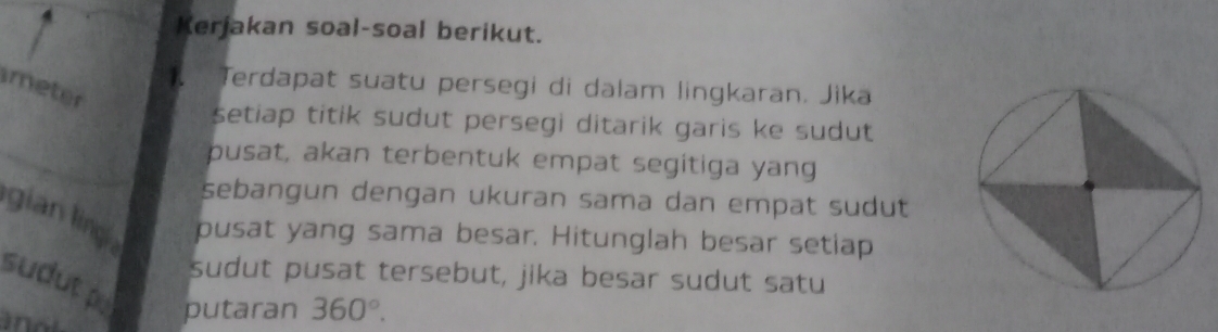 Kerjakan soal-soal berikut. 
Terdapat suatu persegi di dalam lingkaran. Jika 
meter 
setiap titik sudut persegi ditarik garis ke sudut 
pusat, akan terbentuk empat segitiga yang 
sebangun dengan ukuran sama dan empat sudut 
gian ling _pusat yang sama besar. Hitunglah besar setiap 
sudut pusat tersebut, jika besar sudut satu 
sudut p
putaran 360°.