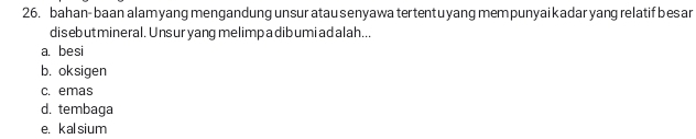 bahan- baan alam yang mengandung unsur atau senyawa tertentu yang mem punyai kadar yang relatif bes ar
disebut mineral. Unsur yang melimp a dib umi ad alah...
a. besi
b. oksigen
c. emas
d. tembaga
e. kalsium