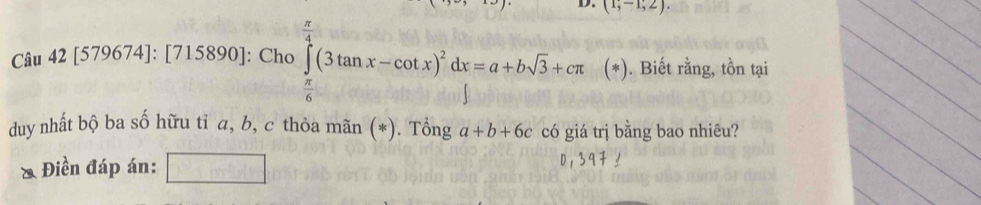 (1;-1;2). 
Câu 42 15 579674]: [715890]: Cho ∈tlimits _ π /4 ^ π /4 (3tan x-cot x)^2dx=a+bsqrt(3)+cπ ( * . Biết rằng, tồn tại 
duy nhất bộ ba số hữu tỉ a, b, c thỏa mãn (*). Tổng a+b+6c có giá trị bằng bao nhiêu? 
* Điền đáp án: