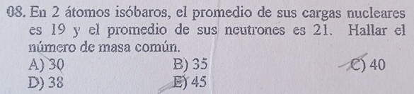 En 2 átomos isóbaros, el promedio de sus cargas nucleares
es 19 y el promedio de sus neutrones es 21. Hallar el
número de masa común.
A) 30 B) 35 C) 40
D) 38 E) 45