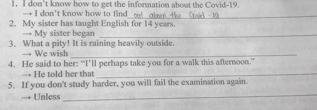 don’t know how to get the information about the Covid-19. 
→ I don’t know how to find_ 
2. My sister has taught English for 14 years. 
→ My sister began_ 
3. What a pity! It is raining heavily outside. 
→ We wish_ 
4. He said to her: “I’ll perhaps take you for a walk this afternoon.” 
→ He told her that_ 
5. If you don't study harder, you will fail the examination again. 
Unless 
_