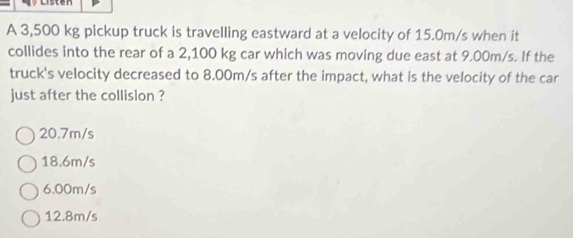 A 3,500 kg pickup truck is travelling eastward at a velocity of 15.0m/s when it
collides into the rear of a 2,100 kg car which was moving due east at 9.00m/s. If the
truck's velocity decreased to 8.00m/s after the impact, what is the velocity of the car
just after the collision ?
20.7m/s
18.6m/s
6.00m/s
12.8m/s