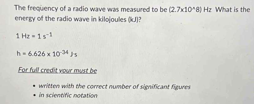 The freqüency of a radio wave was measured to be (2.7* 10^(wedge)8)Hz a What is the 
energy of the radio wave in kilojoules (kJ)?
1Hz=1s^(-1)
h=6.626* 10^(-34)J· s
For full credit your must be 
written with the correct number of significant figures 
in scientific notation