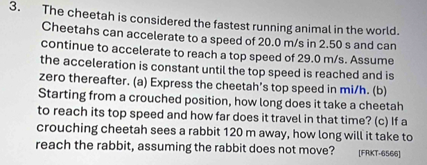 The cheetah is considered the fastest running animal in the world. 
Cheetahs can accelerate to a speed of 20.0 m/s in 2.50 s and can 
continue to accelerate to reach a top speed of 29.0 m/s. Assume 
the acceleration is constant until the top speed is reached and is 
zero thereafter. (a) Express the cheetah’s top speed in mi/h. (b) 
Starting from a crouched position, how long does it take a cheetah 
to reach its top speed and how far does it travel in that time? (c) If a 
crouching cheetah sees a rabbit 120 m away, how long will it take to 
reach the rabbit, assuming the rabbit does not move? [FRKT-6566]