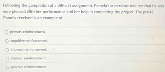 Following the completion of a difficult assignment, Pamela's supervisor told her that he was
very pleased with her performance and her help in completing the project. The praise
Pamela received is an example of
primary reinforcement.
cognitive reinforcement.
informal reinforcement.
intrinsic reinforcement.
positive reinforcement.