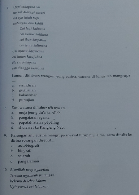 Dupi sadayana cai
nu sok dianggé susuci
éta aya tujuh rupi
walungan anu kahiji
Cai laut kaduana
cai sumur katiluna
cai ibun kaopatna
cai és nu kalimana
Cai nyusu kagenepna
cai hujan katujuhna
éta cai sadayana
sah dianggo susucina
Lamun dititénan wangun jeung eusina, wacana di luhur téh mangrupa
“”_
a. sisindiran
b. guguritan
c. kakawihan
d. pupujian
8. Eusi wacana di luhur téh nya éta ....
a. muja jeung du’a ka Alloh
b. pangajaran agama
c. papatah atawa pépéling
d. sholawat ka Kangjeng Nabi
9. Karangan anu eusina mangrupa riwayat hirup hiji jalma, sarta ditulis ku
dirina sorangan disebut....
a. autobiografi
b. biografi
c. sajarah
d. pangalaman
10. Bismillah ucap ngawitan
Terasna ngumbah panangan
Kekemu di lebet baham
Ngingsreuk cai lalaunan