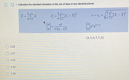 Calculate the standard deviation of the set of data to two decimal places.
overline X= 1/n sumlimits _(i=1)^nX_i s_n^(2=frac 1)nsumlimits _(i=1)^n(X_i-overline X)^2 sigma =s_s=sqrt(frac 1)nsumlimits _(i=1)^s(X_i-overline X)^2
beginpmatrix n kendpmatrix = n!/k!(n-k)!  beginpmatrix n kendpmatrix p^kq^((n-k))
 3,5,6,7,7,8
1.63
1.57
1.50
1.32
1.68