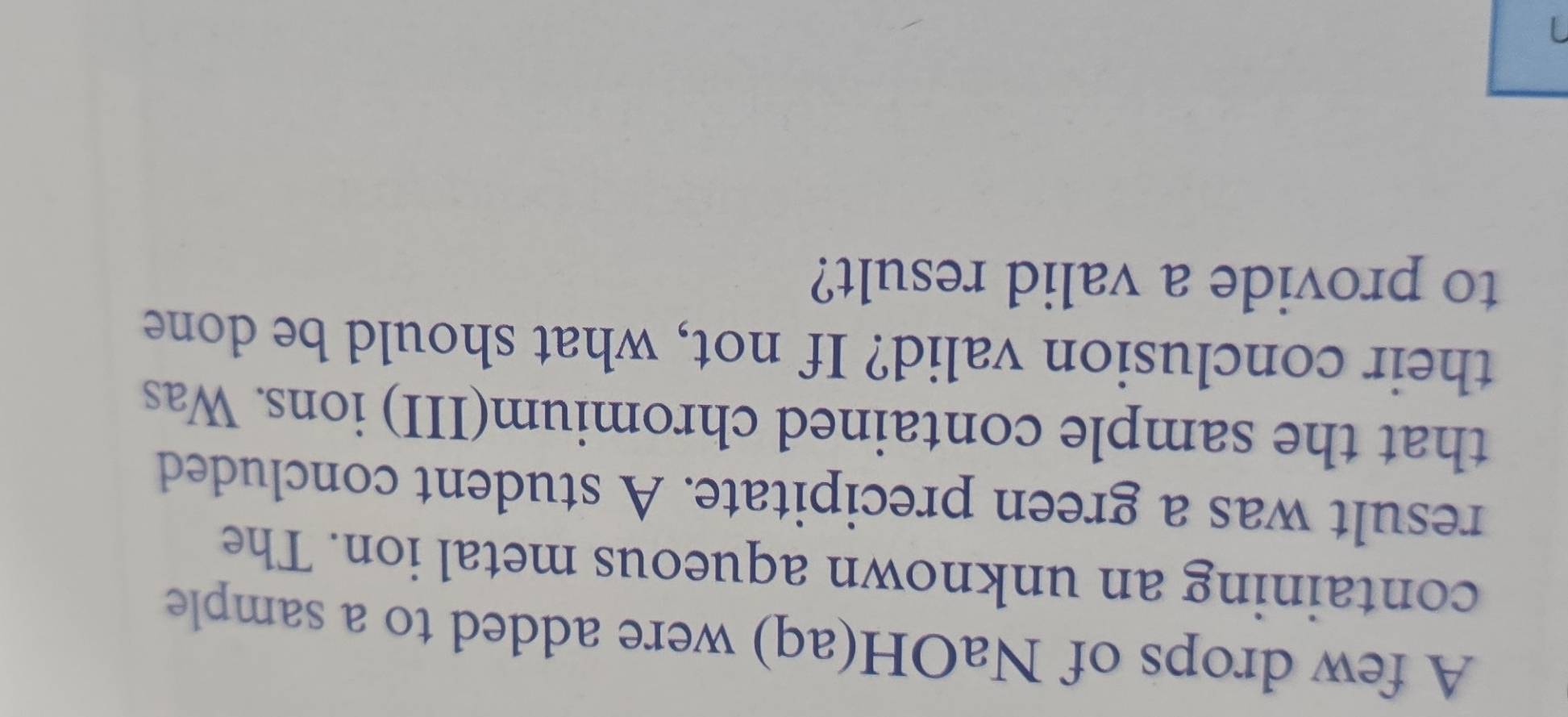 A few drops of NaOH(aq) were added to a sample 
containing an unknown aqueous metal ion. The 
result was a green precipitate. A student concluded 
that the sample contained chromium(III) ions. Was 
their conclusion valid? If not, what should be done 
to provide a valid result?