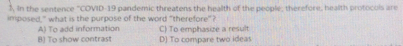 1, In the sentence "COVID-19 pandemic threatens the health of the people; therefore, health protocols are
imposed," what is the purpose of the word "therefore"?
A) To add information C) To emphasize a result
B) To show contrast D) To compare two ideas