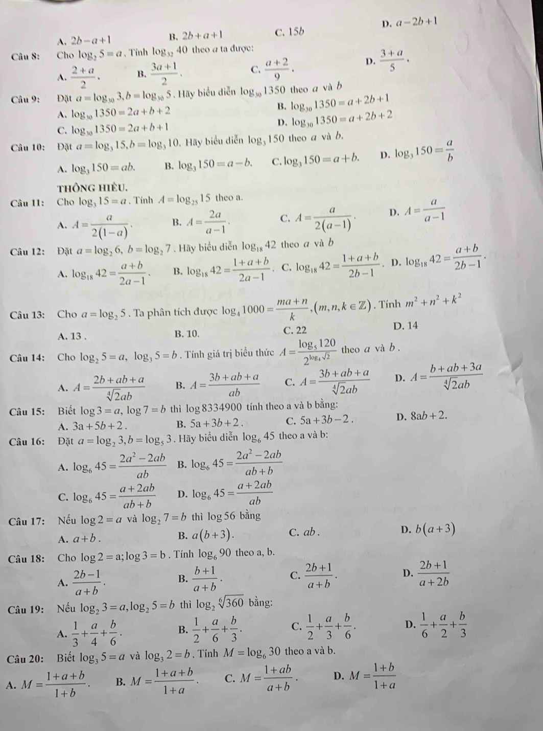 D. a-2b+1
A. 2b-a+1 B. 2b+a+1 c. 15b
Câu 8: Cho log _25=a. Tính log _3240 theo a ta được:
A.  (2+a)/2 . B.  (3a+1)/2 . C.  (a+2)/9 .
D.  (3+a)/5 ·
Câu 9: Đặt a=log _303,b=log _305. Hãy biểu diễn log _301350 theo a và b
A. log _301350=2a+b+2
B. log _301350=a+2b+1
C. log _301350=2a+b+1
D. log _301350=a+2b+2
Câu 10: Đặt a=log _315,b=log _310. Hãy biểu diễn log _3 150 theo a và b.
A. log _3150=ab. B. log _3150=a-b. C. log _3150=a+b. D. log _3150= a/b 
thông hièu.
Câu 11: Cho log _315=a 、 Tính A=log _2515 theo a.
A. A= a/2(1-a) . B. A= 2a/a-1 . C. A= a/2(a-1) . D. A= a/a-1 
Câu 12: Đặt a=log _26,b=log _27. Hãy biểu diễn log _1842 theo a và b
A. log _1842= (a+b)/2a-1 . B. log _1842= (1+a+b)/2a-1 . C. log _1842= (1+a+b)/2b-1 . D. log _1842= (a+b)/2b-1 .
Câu 13: Cho a=log _25. Ta phân tích được log _41000= (ma+n)/k ,(m,n,k∈ Z). Tính m^2+n^2+k^2
A. 13 . B. 10. C. 22 D. 14
Câu 14: Cho log _25=a,log _35=b. Tính giá trị biểu thức A=frac log _51202^(log _4)sqrt(2) theo a và b .
A. A= (2b+ab+a)/sqrt[4](2)ab  B. A= (3b+ab+a)/ab  C. A= (3b+ab+a)/sqrt[4](2)ab  D. A= (b+ab+3a)/sqrt[4](2)ab 
Câu 15: Biết log 3=a,log 7=b thì log 8334900 tính theo a và b bằng:
A. 3a+5b+2. B. 5a+3b+2. C. 5a+3b-2. D. 8ab+2.
Câu 16: Đặt a=log _23,b=log _53. Hãy biểu diễn log _645 theo a và b:
A. log _645= (2a^2-2ab)/ab  B. log _645= (2a^2-2ab)/ab+b 
C. log _645= (a+2ab)/ab+b  D. log _645= (a+2ab)/ab 
Câu 17: Nếu log 2=a và log _27=b thì log 56bang
A. a+b.
B. a(b+3). C. ab . D. b(a+3)
Câu 18: Cho log 2=a;log 3=b. Tính log _690 theo a, b.
A.  (2b-1)/a+b .  (b+1)/a+b .  (2b+1)/a+b . D.  (2b+1)/a+2b 
B.
C.
Câu 19: Nếu log _23=a,log _25=b thì log _2sqrt[6](360) bằng:
A.  1/3 + a/4 + b/6 .  1/2 + a/6 + b/3 . C.  1/2 + a/3 + b/6 . D.  1/6 + a/2 + b/3 
B.
Câu 20: Biết log _35=a và log _32=b. Tính M=log _630 theo a và b.
A. M= (1+a+b)/1+b . B. M= (1+a+b)/1+a . C. M= (1+ab)/a+b . D. M= (1+b)/1+a 