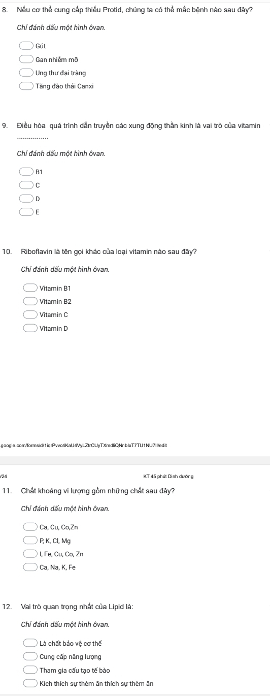 Nếu cơ thể cung cấp thiếu Protid, chúng ta có thể mắc bệnh nào sau đây?
Chỉ đánh dấu một hình ôvan.
Gút
Gan nhiễm mỡ
Ung thư đại tràng
Tăng đào thải Canxi
9. Điều hòa quá trình dẫn truyền các xung động thần kinh là vai trò của vitamin
_
Chỉ đánh dấu một hình ôvan.
B1
C
D
E
10. Riboflavin là tên gọi khác của loại vitamin nào sau đây?
Chỉ đánh dấu một hình ôvan.
Vitamin B1
Vitamin B2
Vitamin C
Vitamin D
.google.com/forms/d/1iqrPvvc4KaU4VyLZtrCUyTXmdliQNnblxT7TU1NU7Il/edit
/24 KT 45 phút Dinh dưỡng
11. Chất khoáng vi lượng gồm những chất sau đây?
Chỉ đánh dấu một hình ôvan.
Ca, Cu, Co,Zn
P, K, Cl, Mg
I, Fe, Cu, C_0 , Zn
Ca, Na, K, Fe
12. Vai trò quan trọng nhất của Lipid là:
Chỉ đánh dấu một hình ôvan.
Là chất bảo vệ cơ thể
Cung cấp năng lượng
Tham gia cấu tạo tế bào
Kích thích sự thèm ăn thích sự thèm ăn