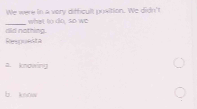 We were in a very difficult position. We didn't
_what to do, so we
did nothing.
Respuesta
a. knowing
b. know