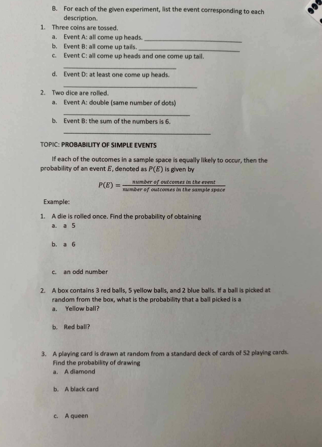 For each of the given experiment, list the event corresponding to each 
description. 
1. Three coins are tossed. 
a. Event A: all come up heads._ 
b. Event B: all come up tails._ 
c. Event C: all come up heads and one come up tail. 
_ 
d. Event D: at least one come up heads. 
_ 
2. Two dice are rolled. 
a. Event A: double (same number of dots) 
_ 
b. Event B: the sum of the numbers is 6. 
_ 
TOPIC: PROBABILITY OF SIMPLE EVENTS 
If each of the outcomes in a sample space is equally likely to occur, then the 
probability of an event E, denoted as P(E) is given by
P(E)= numberofoutcomesintheevent/numberofoutcomesinthesamplespace 
Example: 
1. A die is rolled once. Find the probability of obtaining 
a. a 5
b. a 6
c. an odd number 
2. A box contains 3 red balls, 5 yellow balls, and 2 blue balls. If a ball is picked at 
random from the box, what is the probability that a ball picked is a 
a. Yellow ball? 
b. Red ball? 
3. A playing card is drawn at random from a standard deck of cards of 52 playing cards. 
Find the probability of drawing 
a. A diamond 
b. A black card 
c. A queen