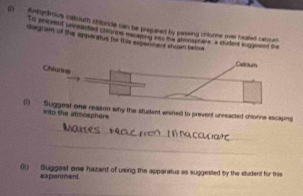 (1). Anhydrous calcium chloride can be prepared by passing chlorns over heated calcum 
to prevent unreacted chlorme eacaping into the almosphere, a student suggested the 
diagram of the apparatus for this experiment shown below 
son why the student wished to prevent unreacted chtorine escaping 
into the atmosphere 
(11) Suggest one hazard of using the apparatus as suggested by the student for this 
exparment