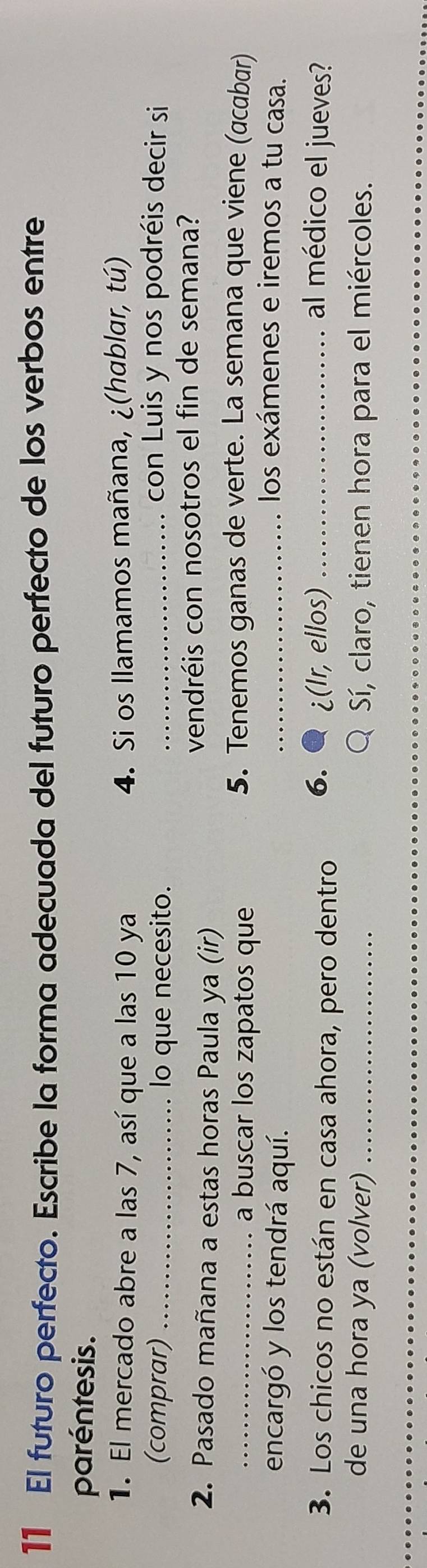 El futuro perfecto. Escribe la forma adecuada del futuro perfecto de los verbos entre 
paréntesis. 
1. El mercado abre a las 7, así que a las 10 ya 4. Si os llamamos mañana, ¿(hablar, tú) 
(comprar) _lo que necesito. _con Luis y nos podréis decir si 
2. Pasado mañana a estas horas Paula ya (ir) vendréis con nosotros el fin de semana? 
_a buscar los zapatos que 
5. Tenemos ganas de verte. La semana que viene (acabar) 
encargó y los tendrá aquí. 
_los exámenes e iremos a tu casa. 
3. Los chicos no están en casa ahora, pero dentro 6. ¿(Ir, ellos) _al médico el jueves? 
de una hora ya (volver) _ Sí, claro, tienen hora para el miércoles.