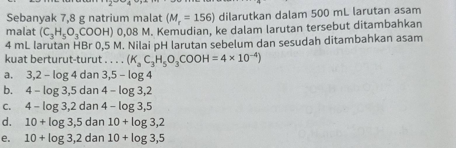 Sebanyak 7,8 g natrium malat (M_r=156) dilarutkan dalam 500 mL larutan asam
malat (C_3H_5O_3COOH)0,08 M. Kemudian, ke dalam larutan tersebut ditambahkan
4 mL larutan HBr 0,5 M. Nilai pH larutan sebelum dan sesudah ditambahkan asam
kuat berturut-turut . . . . (K_aC_3H_5O_3COOH=4* 10^(-4))
a. 3,2-log 4 dan3,5-log 4
b. 4-log 3,5dan4-log 3,2
C. 4-log 3,2dan4-log 3,5
d. 10+log 3,5dan10+log 3,2
e. 10+log 3,2dan10+log 3,5