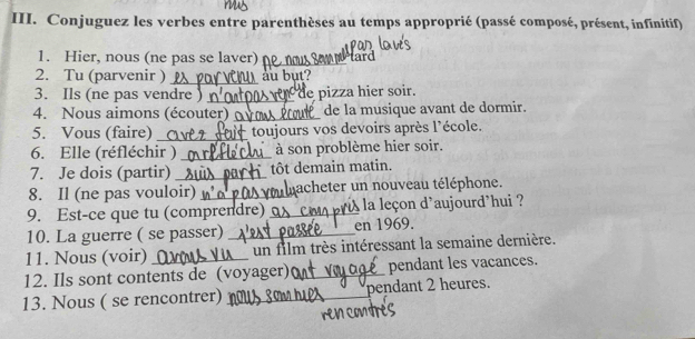 Conjuguez les verbes entre parenthèses au temps approprié (passé composé, présent, infinitif) 
1. Hier, nous (ne pas se laver) _ tard 
2. Tu (parvenir ) _au bụt? 
3. Ils (ne pas vendre )_ de pizza hier soir. 
4. Nous aimons (écouter) ov o de la musique avant de dormir. 
5. Vous (faire) _toujours vos devoirs après l'école. 
6. Elle (réfléchir ) _à son problème hier soir. 
7. Je dois (partir) _tôt demain matin. 
8. Il (ne pas vouloir) _nacheter un nouveau téléphone. 
9. Est-ce que tu (comprendre) _la leçon d’aujourd’hui ? 
10. La guerre ( se passer)_ en 1969. 
11. Nous (voir)_ un film très intéressant la semaine dernière. 
12. Ils sont contents de (voyager)_ pendant les vacances. 
13. Nous ( se rencontrer) _pendant 2 heures.