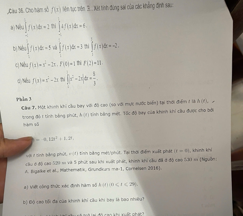 Cho hàm số f(x) liên tục trên R. . Xét tính đúng sai của các khẳng định sau:
a) Nề hi
frac  1/2  1/2 f(1+2x= □ /□   beginarrayl ∈t _t^t_1^(tf(t)dt=6; ∈t f(t)dt=3.96 ∈tlimits _3^5f(x)dx=-2.
b) Né
c) Nếu f(x)=x^2)-2x,F(0)=1 thi F(2)=11.
d) Nếu f(x)=x^2-2x thì ∈tlimits _0^(3|x^2)-2x|dx= 8/3 .
Phần 3
Câu 7. Một khinh khí cầu bay với độ cao (so với mực nước biển) tại thời điểm t là h(t),
trong đó t tính bằng phút, h(t) tính bằng mét. Tốc độ bay của khinh khí cầu được cho bởi
hàm số
=-0,12t^2+1,2t,
với t tính bằng phút, ν (t) tính bằng mét/phút. Tại thời điểm xuất phát (t=0) , khinh khí
cầu ở độ cao 520 m và 5 phút sau khi xuất phát, khinh khí cầu đã ở độ cao 530 m (Nguồn:
A. Bigalke et al., Mathematik, Grundkurs ma-1, Cornelsen 2016).
a) Viết công thức xác định hàm số h(t)(0≤slant t≤slant 29).
b) Độ cao tối đa của khinh khí cầu khi bay là bao nhiêu?
trở lại độ cao khi xuất nhát?