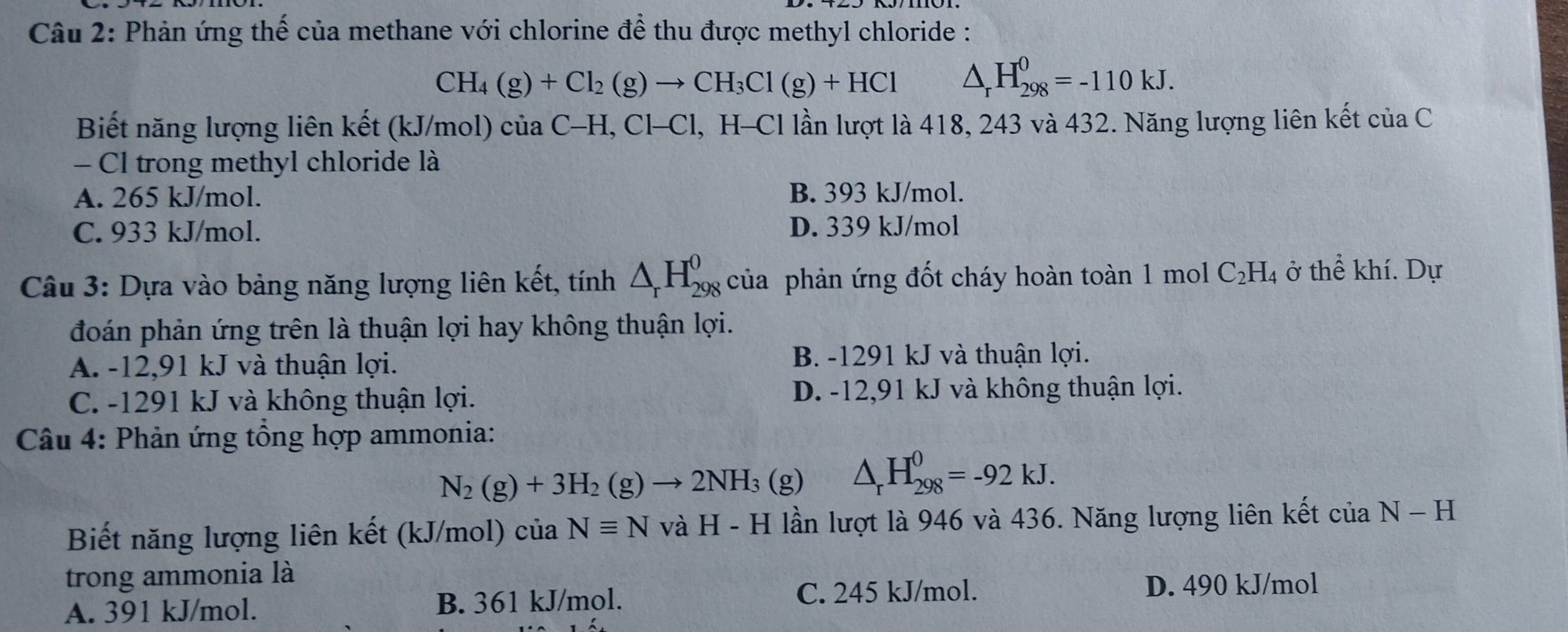 Phản ứng thế của methane với chlorine để thu được methyl chloride :
CH_4(g)+Cl_2(g)to CH_3Cl(g)+HCl △ _rH_(298)^0=-110kJ. 
Biết năng lượng liên kết (kJ/mol) của C-H, Cl-Cl, H-Cl lần lượt là 418, 243 và 432. Năng lượng liên kết của C
- Cl trong methyl chloride là
A. 265 kJ/mol. B. 393 kJ/mol.
C. 933 kJ/mol. D. 339 kJ/mol
Câu 3: Dựa vào bảng năng lượng liên kết, tinh△ _rH_(298)^0 của phản ứng đốt cháy hoàn toàn 1 mol C_2H_4 ở thể khí. Dự
đoán phản ứng trên là thuận lợi hay không thuận lợi.
A. -12,91 kJ và thuận lợi. B. -1291 kJ và thuận lợi.
C. -1291 kJ và không thuận lợi. D. -12,91 kJ và không thuận lợi.
Câu 4: Phản ứng tổng hợp ammonia:
N_2(g)+3H_2(g)to 2NH_3 (g) △ _rH_(298)^0=-92kJ. 
Biết năng lượng liên kết (kJ/mol) của Nequiv N và H-H lần lượt là 946 và 436. Năng lượng liên kết của N - H
trong ammonia là
A. 391 kJ/mol. B. 361 kJ/mol.
C. 245 kJ/mol. D. 490 kJ/mol