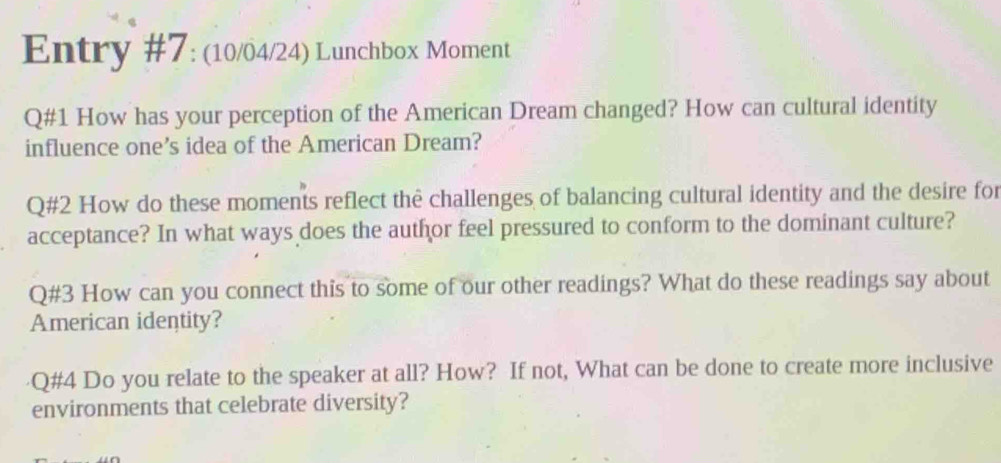 Entry #7: (10/04/24) Lunchbox Moment 
Q#1 How has your perception of the American Dream changed? How can cultural identity 
influence one’s idea of the American Dream? 
Q#2 How do these moments reflect thê challenges of balancing cultural identity and the desire for 
acceptance? In what ways does the author feel pressured to conform to the dominant culture? 
Q#3 How can you connect this to some of our other readings? What do these readings say about 
American identity? 
Q#4 Do you relate to the speaker at all? How? If not, What can be done to create more inclusive 
environments that celebrate diversity?