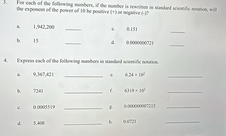 For each of the following numbers, if the number is rewritten in standard scientific notation, will 
the exponent of the power of 10 be positive (+) or negative (-)? 
_ 
a. 1,942,200 _ 0.151
c. 
_ 
b. 15 _d. 0.0000000721
4. Express each of the following numbers in standard scientific notation. 
a. 9,367,421 _e. 6.24* 10^2 _ 
b. 7241 _f. 6319* 10^2 _ 
C. 0.0005519 _g. 0.000000007215 _ 
hé 
d. 5.408 _ 0.0721 _