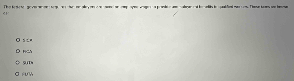 The federal government requires that employers are taxed on employee wages to provide unemployment benefits to qualified workers. These taxes are known
as:
SICA
FICA
SUTA
FUTA