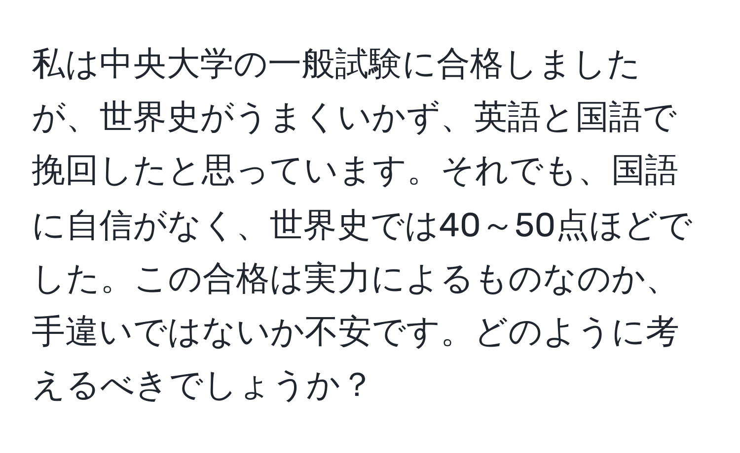 私は中央大学の一般試験に合格しましたが、世界史がうまくいかず、英語と国語で挽回したと思っています。それでも、国語に自信がなく、世界史では40～50点ほどでした。この合格は実力によるものなのか、手違いではないか不安です。どのように考えるべきでしょうか？