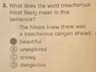 What does the word treacherous
most likely mean in this
sentence?
The hikers knew there was
a treacherous canyon ahead.
beautiful
B unexplored
C) snowy
D dangerous