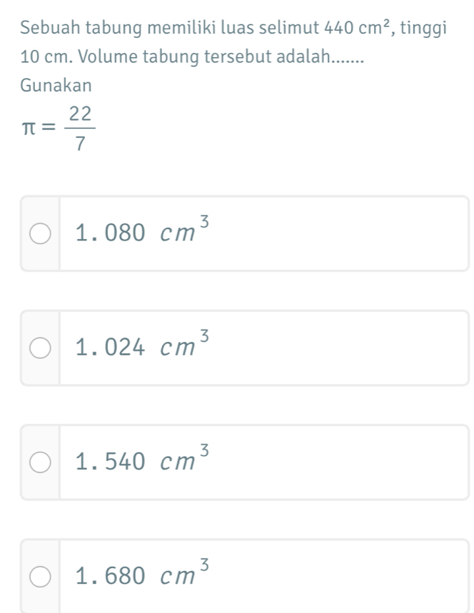 Sebuah tabung memiliki luas selimut 440cm^2 , tinggi
10 cm. Volume tabung tersebut adalah.......
Gunakan
π = 22/7 
1.080cm^3
1.024cm^3
1.540cm^3
1.680cm^3