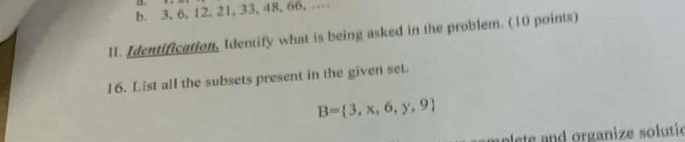 “ 
b. 3, 6, 12, 21, 33, 48, 66, … 
II. Identification, Identify what is being asked in the problem. (10 points) 
16. List all the subsets present in the given set.
B= 3,x,6,y,9
plete and organize solutic