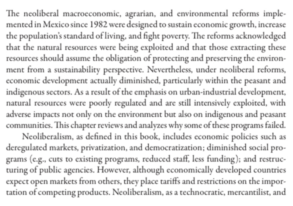 The neoliberal macroeconomic, agrarian, and environmental reforms imple- 
mented in Mexico since 1982 were designed to sustain economic growth, increase 
the population’s standard of living, and fight poverty. The reforms acknowledged 
that the natural resources were being exploited and that those extracting these 
resources should assume the obligation of protecting and preserving the environ- 
ment from a sustainability perspective. Nevertheless, under neoliberal reforms, 
economic development actually diminished, particularly within the peasant and 
indigenous sectors. As a result of the emphasis on urban-industrial development, 
natural resources were poorly regulated and are still intensively exploited, with 
adverse impacts not only on the environment but also on indigenous and peasant 
communities. This chapter reviews and analyzes why some of these programs failed. 
Neoliberalism, as defined in this book, includes economic policies such as 
deregulated markets, privatization, and democratization; diminished social pro- 
grams (e.g., cuts to existing programs, reduced staff, less funding); and restruc- 
turing of public agencies. However, although economically developed countries 
expect open markets from others, they place tariffs and restrictions on the impor- 
tation of competing products. Neoliberalism, as a technocratic, mercantilist, and