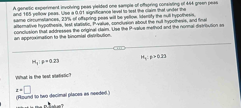 A genetic experiment involving peas yielded one sample of offspring consisting of 444 green peas 
and 165 yellow peas. Use a 0.01 significance level to test the claim that under the 
same circumstances, 23% of offspring peas will be yellow. Identify the null hypothesis, 
alternative hypothesis, test statistic, P -value, conclusion about the null hypothesis, and final 
conclusion that addresses the original claim. Use the P -value method and the normal distribution as 
an approximation to the binomial distribution.
H_1:p>0.23
H_1:p=0.23
What is the test statistic?
z=□
(Round to two decimal places as needed.)