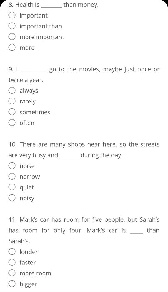 Health is_ than money.
important
important than
more important
more
9. 1 _ go to the movies, maybe just once or
twice a year.
always
rarely
sometimes
often
10. There are many shops near here, so the streets
are very busy and _during the day.
noise
narrow
quiet
noisy
11. Mark's car has room for five people, but Sarah's
has room for only four. Mark's car is _than
Sarah’s.
louder
faster
more room
bigger