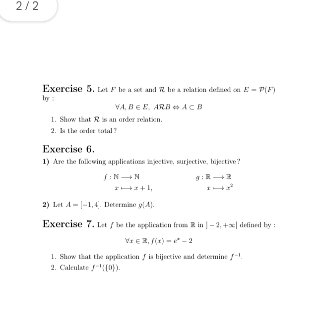 2 / 2 
Exercise 5. Let F be a set and R be a relation defined on E=P(F)
by :
forall A, B∈ E, ARBLeftrightarrow A⊂ B
1. Show that R is an order relation. 
2. Is the order total? 
Exercise 6. 
1) Are the following applications injective, surjective, bijective?
f:Nto N
g:Rto R
xto x+1,
xto x^2
2) Let A=[-1,4]. Determine g(A). 
Exercise 7. Let ƒ be the application from R in ]-2,+∈fty [ defined by :
forall x∈ R, f(x)=e^x-2
1. Show that the application f is bijective and determine f^(-1). 
2. Calculate f^(-1)( 0 ).