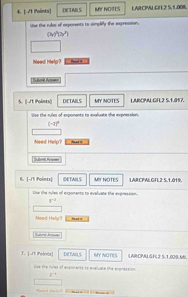DETAILS MY NOTES LARCPALGFL2 5.1.008. 
Use the rules of exponents to simplify the expression.
(3y)^3(2y^2)
Need Help? Raad D 
Submit Answer 
5. [-/1 Points] DETAILS MY NOTES LARCPALGFL2 5.1.017. 
Use the rules of exponents to evaluate the expression.
(-2)^0
Need Help? Read I 
Submit Answer 
6. [-/1 Points] DETAILS MY NOTES LARCPALGFL2 5.1.019. 
Use the rules of exponents to evaluate the expression.
5^(-2)
Need Help? Read It 
Submit Answer 
7. [-/1 Points] DETAILS MY NOTES LARCPALGFL2 5.1.020.MI. 
Use the rules of exponents to evaluate the expression,
2^(-4)
Nead Haln? Raad It Masine 1