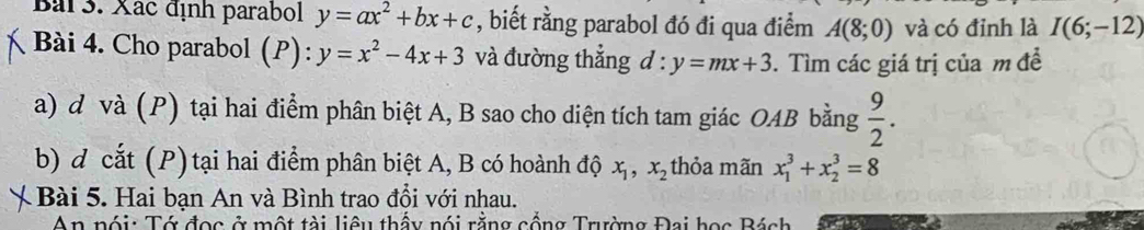 Xác định parabol y=ax^2+bx+c , biết rằng parabol đó đi qua điểm A(8;0) và có đỉnh là I(6;-12)
Bài 4. Cho parabol (P): y=x^2-4x+3 và đường thẳng d : y=mx+3. Tìm các giá trị của m đề 
a) d và (P) tại hai điểm phân biệt A, B sao cho diện tích tam giác OAB bằng  9/2 . 
b) đ cắt (P) tại hai điểm phân biệt A, B có hoành độ x_1, x_2 thỏa mãn x_1^3+x_2^3=8
Bài 5. Hai bạn An và Bình trao đổi với nhau. 
An nói: Tớ đọc ở một tài liêu thấy nói rằng cổng Trường Đại học Bách