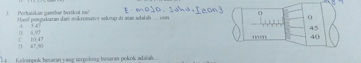 Perhatikan gambar berikut ini!
o
Hasil pengukuran dari mikrometer sekrup dı atas adalah ... inm. ()
A 5.47
45
B. 6,97
C. 10,47
mm
40
D. 47.50
4. Kelompok besaran yang tergolong besaran pokok adalah....