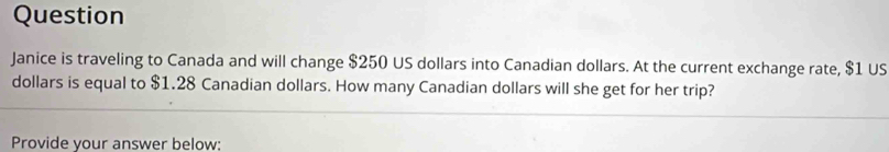 Question 
Janice is traveling to Canada and will change $250 US dollars into Canadian dollars. At the current exchange rate, $1 US
dollars is equal to $1.28 Canadian dollars. How many Canadian dollars will she get for her trip? 
Provide your answer below: