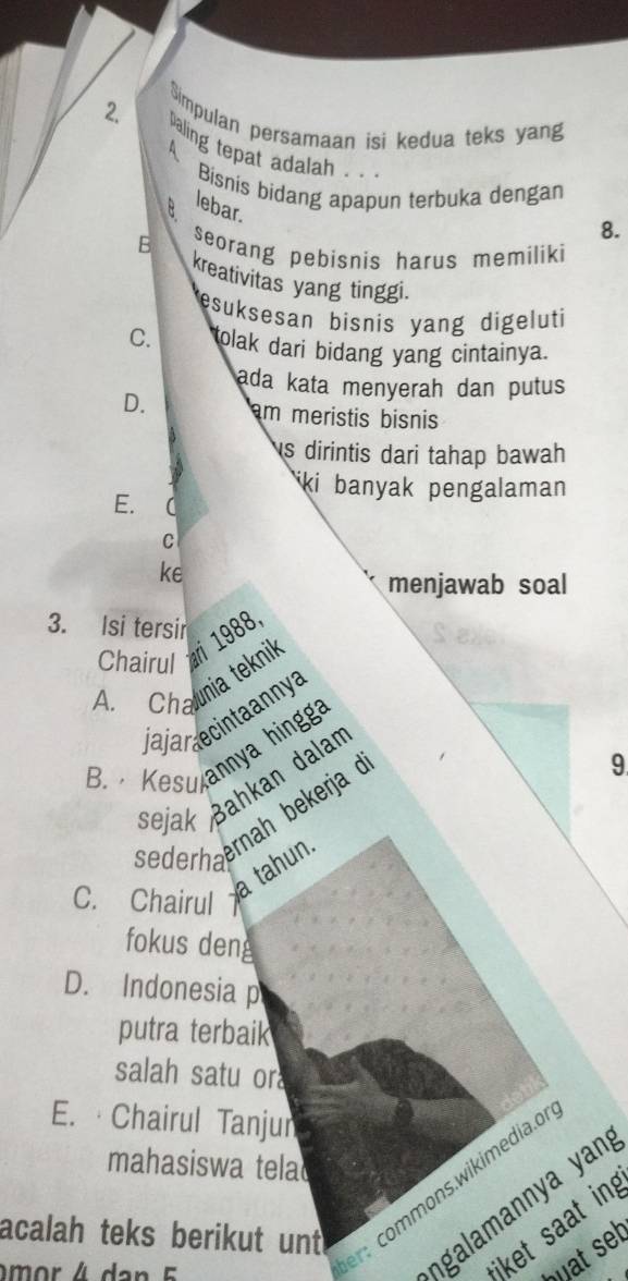 Simpulan persamaan isi kedua teks yang
4
paling tepat adalah .. 8.
a Bisnis bidang apapun terbuka dengan
lebar.
B seorang pebisnis harus memiliki
kreativitas yang tinggi.
esuksesan bisnis yang digeluti
C. tolak dari bidang yang cintainya.
ada kata menyerah dan putus
D. am meristis bisnis
s dirintis dari tahap bawah
ki banyak pengalaman
E. (
C
ke
menjawab soal
3. Isi tersir
Chairul 1988
A. Chania teknik
ja jar ecinta anny a
B. Kesulannya hingg
sejak Bahkan dalan
sederhaerah bekerja ở
9
C. Chairul
a tahun.
fokus deng
D. Indonesia p
putra terbaik
salah satu or
E. ·Chairul Tanjun
mahasiswa tela
ngaamann ya yan
*iket saat in
acalah teks berikut unt 
r commons.wikimedia.o
buat set