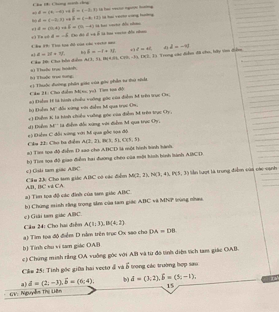 Cu 18: Chứng minh rằng
a) d=(4;-6) yú vector b=(-2,3) là hai vectơ ngược hướng
b) d=(-2,3) va b=(-8,12) là hai vecto cùng hướng
c) d=(0;4) và vector b=(0,-4) là hai vectơ đồi nhau
c) Ta cô a=-5 Dọ đó avee ab là hai vectơ đổi nhau
Câu 19: Tìm tọa độ của các vectơ sau
a) d=27+7J, b) vector b=-vector i+3widehat j. c ) z=4i, d) d=-9J=-9.
Cầu 20: Cho bồn điểm A(3;5),B(4;0),C(0;-3),D(2;2) Trong các điểm đã cho, hãy tìm điểm
) Thuộc trục hoành;
b) Thuộc trục tung.
c) Thuộc đường phân giác của góc phần tư thứ nhất
Câu 21: Cho điểm M(xe; yo). Tìm tọa độ:
a) Điểm H là hình chiếu vuỡng góc của điểm M trên trục Ox;
b) Điểm M* đổi xứng với điểm M qua trục Ox,
c) Điểm K là hình chiếu vuỡng góc của điểm M trên trục Oy,
d) Diểm M'' là điểm đổi xứng với điểm M qua trục Oy,
e) Điểm C đổi xứng với M qua gốc tọa độ
Cầu 22: Cho ba điểm A(2;2),B(3;5),C(5,5).
a) Tim tọa độ điểm D sao cho ABCD là một hình bình hành.
b) Tìm tọa độ giao điểm hai đường chéo của một hình bình hành ABCD.
c) Giải tam giác ABC.
Cầu 23: Cho tam giác ABC có các điểm M(2;2),N(3;4),P(5;3) lần lượt là trung điểm của các cạnh
AB, BC và CA.
a) Tim tọa độ các đỉnh của tam giác ABC.
b) Chứng minh rằng trọng tâm của tam giác ABC và MNP trùng nhau.
c) Giải tam giác ABC.
Câu 24: Cho hai điểm A(1;3),B(4;2).
a) Tìm tọa độ điểm D nằm trên trục Ox sao cho DA=DB.
b) Tính chu vi tam giác OAB.
c) Chứng minh rằng OA vuông góc với AB và từ đó tính diện tích tam giác OAB.
Cầâu 25: Tính góc giữa hai vectơ đ và vector b trong các trường hợp sau:
a) vector a=(2;-3),vector b=(6;4) , b) vector a=(3;2),vector b=(5;-1)
zal
15
GV: Nguyễn Thị Liên