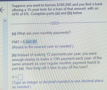 Suppose you want to borrow $100,000 and you find a bank 
offering a 15-year term for a loan of that amount, with an 
APR of 6%. Complete parts (a) and (b) below. 
(a) What are your monthly payments?
PMT=$843.86
(Round to the nearest cent as needed.) 
(b) Instead of making 12 payments per year, you save 
enough money to make a 13th payment each year, of the 
same amount as your regular monthly payment found in 
part (a). How long will it take to pay off the loan?
Y=□
(Type an integer or decimal rounded to one decimal place 
as needed.)